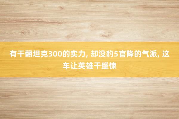 有干翻坦克300的实力, 却没豹5官降的气派, 这车让英雄干蹙悚