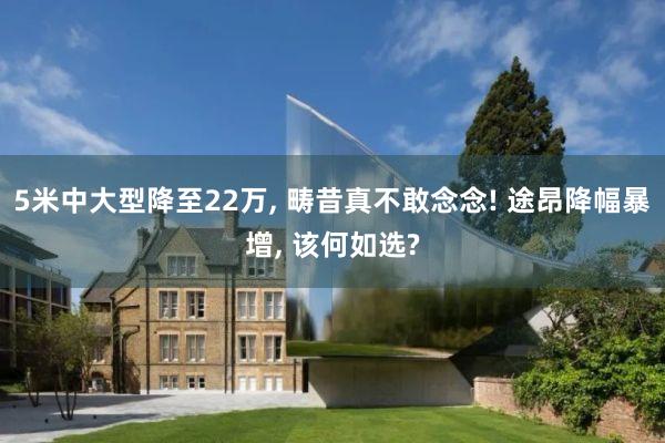 5米中大型降至22万, 畴昔真不敢念念! 途昂降幅暴增, 该何如选?