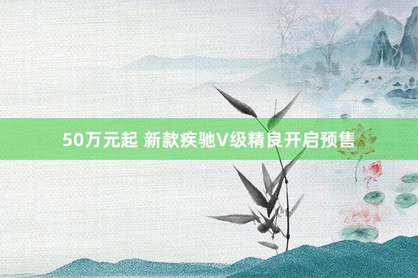 50万元起 新款疾驰V级精良开启预售