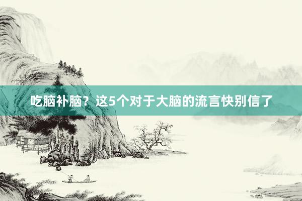 吃脑补脑？这5个对于大脑的流言快别信了