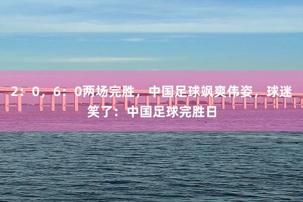 2:0,6:0两场完胜,中国足球飒爽伟姿,球迷笑了:中国足球完胜日