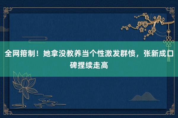 全网箝制！她拿没教养当个性激发群愤，张新成口碑捏续走高