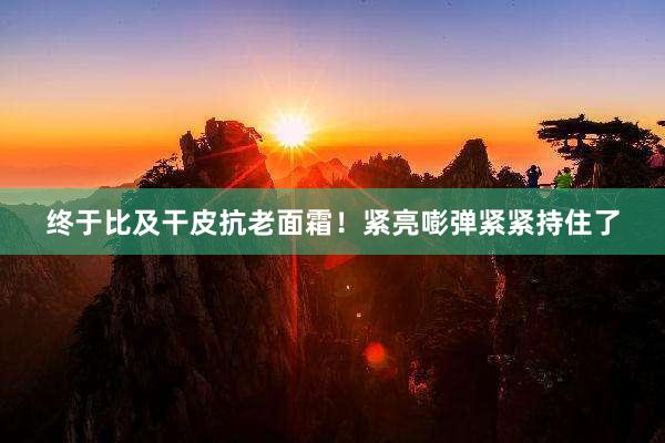 终于比及干皮抗老面霜!紧亮嘭弹紧紧持住了