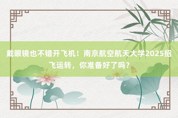 戴眼镜也不错开飞机！南京航空航天大学2025招飞运转，你准备好了吗？
