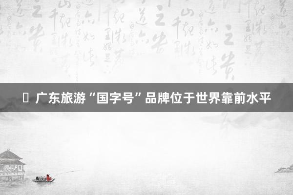 ​广东旅游“国字号”品牌位于世界靠前水平