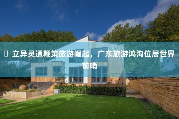 ​立异灵通鞭策旅游崛起，广东旅游鸿沟位居世界前哨