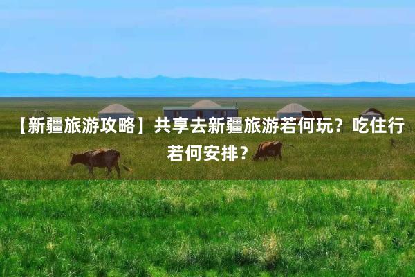 【新疆旅游攻略】共享去新疆旅游若何玩？吃住行若何安排？
