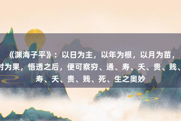 《渊海子平》：以日为主，以年为根，以月为苗，以日为花，以时为果，悟透之后，便可察穷、通、寿、夭、贵、贱、死、生之奥妙
