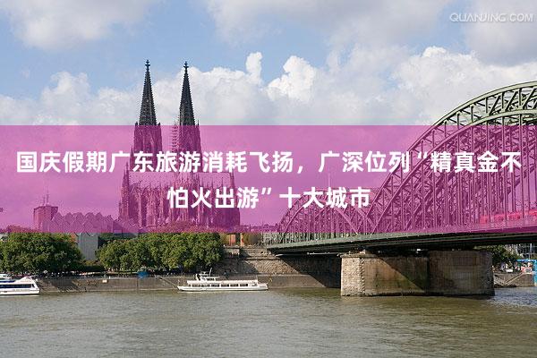 国庆假期广东旅游消耗飞扬，广深位列“精真金不怕火出游”十大城市