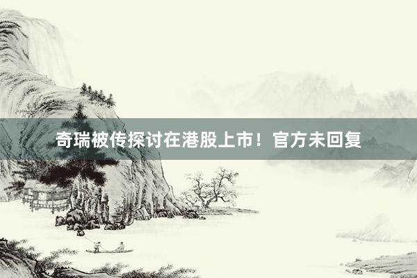 奇瑞被传探讨在港股上市！官方未回复