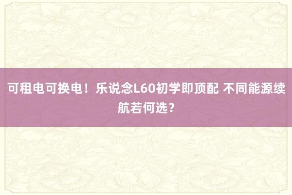 可租电可换电！乐说念L60初学即顶配 不同能源续航若何选？