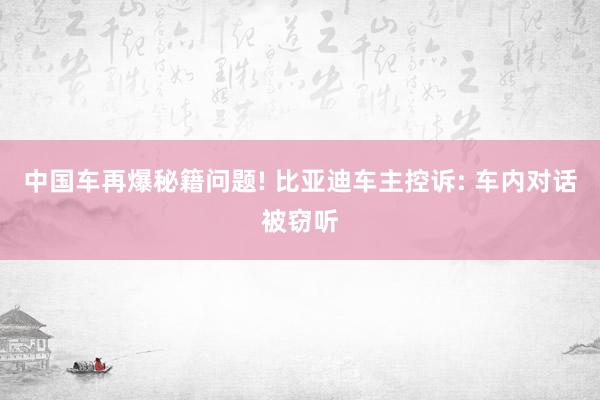 中国车再爆秘籍问题! 比亚迪车主控诉: 车内对话被窃听